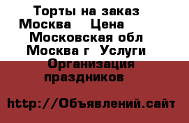 Торты на заказ.  Москва  › Цена ­ 800 - Московская обл., Москва г. Услуги » Организация праздников   